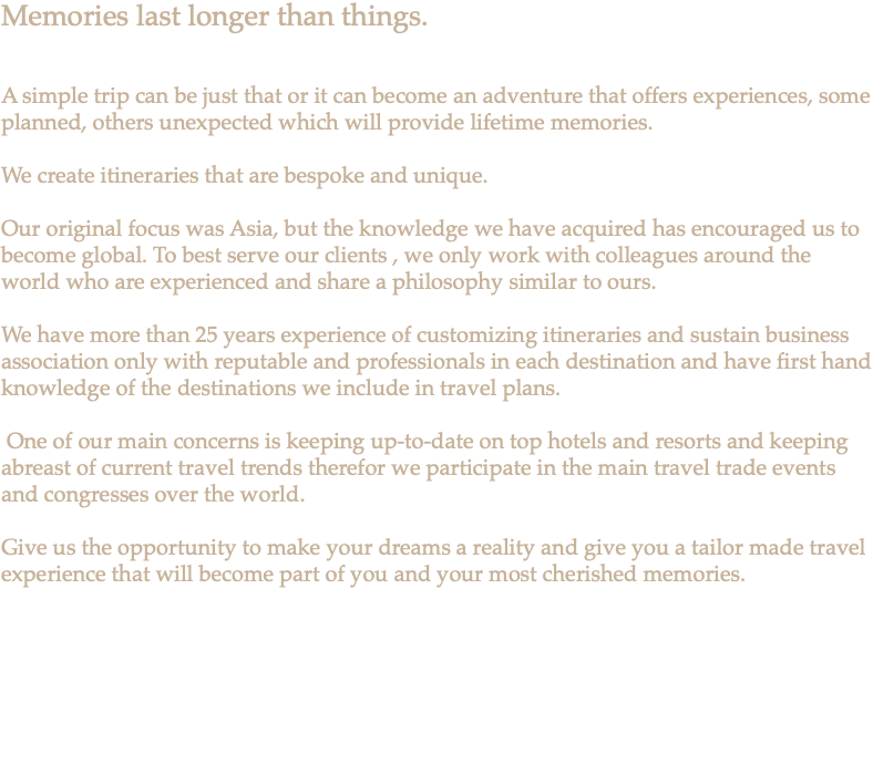 Memories last longer than things. A simple trip can be just that or it can become an adventure that offers experiences, some planned, others unexpected which will provide lifetime memories. We create itineraries that are bespoke and unique. Our original focus was Asia, but the knowledge we have acquired has encouraged us to become global. To best serve our clients , we only work with colleagues around the world who are experienced and share a philosophy similar to ours. We have more than 25 years experience of customizing itineraries and sustain business association only with reputable and professionals in each destination and have first hand knowledge of the destinations we include in travel plans. One of our main concerns is keeping up-to-date on top hotels and resorts and keeping abreast of current travel trends therefor we participate in the main travel trade events and congresses over the world. Give us the opportunity to make your dreams a reality and give you a tailor made travel experience that will become part of you and your most cherished memories. 